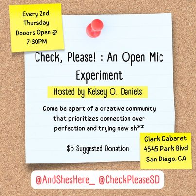 All three images have a background of a sticky note on a cork board with yellow and red accents. The header says “ Check, Please! : An Open Mic Experiment “ and the bottom says “@AndShesHere_ @CheckPleaseSD “ 1: Text reads: Thursday 1/11/23 Dooors Open @ 7:30PM Hosted by Kelsey O. Daniels Every 2nd Thursday come be apart of a creative community that prioritizes connection over perfection! $5 Suggested Donation Clark Cabaret 4545 Park Blvd San Diego, CA