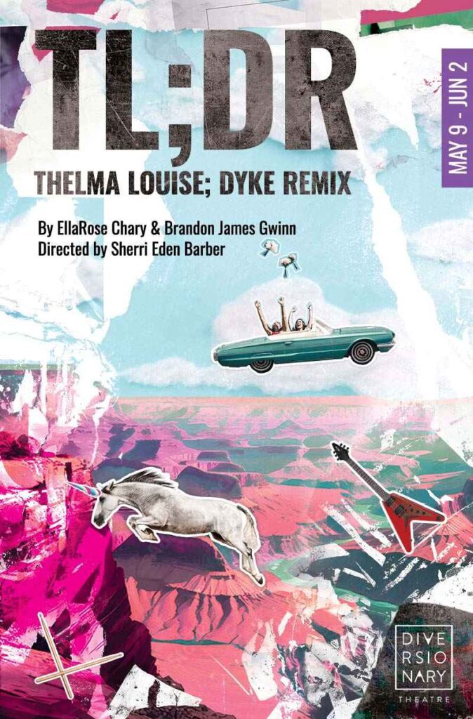 TL;DR: THELMA LOUISE: DYKE REMIX World Premiere Musical Book and Lyrics by EllaRose Chary Music and Lyrics by Brandon James Gwinn Directed by Sherri Eden Barber